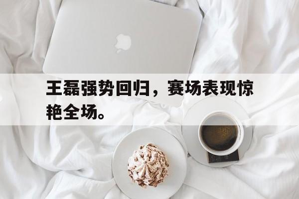 王磊强势回归，赛场表现惊艳全场。